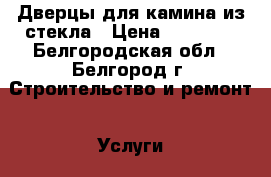 Дверцы для камина из стекла › Цена ­ 15 000 - Белгородская обл., Белгород г. Строительство и ремонт » Услуги   . Белгородская обл.,Белгород г.